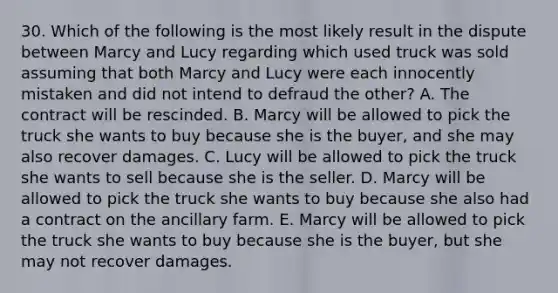 30. Which of the following is the most likely result in the dispute between Marcy and Lucy regarding which used truck was sold assuming that both Marcy and Lucy were each innocently mistaken and did not intend to defraud the other? A. The contract will be rescinded. B. Marcy will be allowed to pick the truck she wants to buy because she is the buyer, and she may also recover damages. C. Lucy will be allowed to pick the truck she wants to sell because she is the seller. D. Marcy will be allowed to pick the truck she wants to buy because she also had a contract on the ancillary farm. E. Marcy will be allowed to pick the truck she wants to buy because she is the buyer, but she may not recover damages.