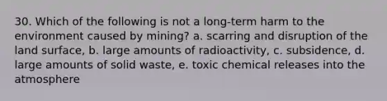 30. Which of the following is not a long-term harm to the environment caused by mining? a. scarring and disruption of the land surface, b. large amounts of radioactivity, c. subsidence, d. large amounts of solid waste, e. toxic chemical releases into the atmosphere