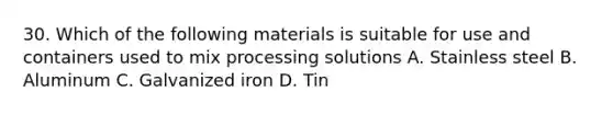 30. Which of the following materials is suitable for use and containers used to mix processing solutions A. Stainless steel B. Aluminum C. Galvanized iron D. Tin