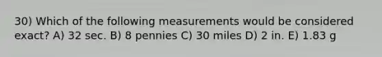 30) Which of the following measurements would be considered exact? A) 32 sec. B) 8 pennies C) 30 miles D) 2 in. E) 1.83 g