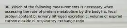 30. Which of the following measurements is necessary when assessing the rate of protein metabolism by the body? a. fecal protein content b. urinary nitrogen excretion c. volume of expired carbon dioxide d. respiratory exchange ratio