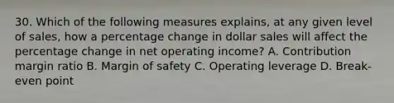 30. Which of the following measures explains, at any given level of sales, how a percentage change in dollar sales will affect the percentage change in net operating income? A. Contribution margin ratio B. Margin of safety C. Operating leverage D. Break-even point