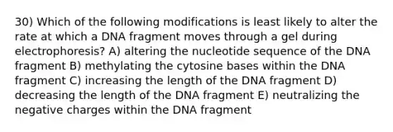 30) Which of the following modifications is least likely to alter the rate at which a DNA fragment moves through a gel during electrophoresis? A) altering the nucleotide sequence of the DNA fragment B) methylating the cytosine bases within the DNA fragment C) increasing the length of the DNA fragment D) decreasing the length of the DNA fragment E) neutralizing the negative charges within the DNA fragment