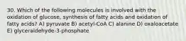 30. Which of the following molecules is involved with the oxidation of glucose, synthesis of fatty acids and oxidation of fatty acids? A) pyruvate B) acetyl-CoA C) alanine D) oxaloacetate E) glyceraldehyde-3-phosphate