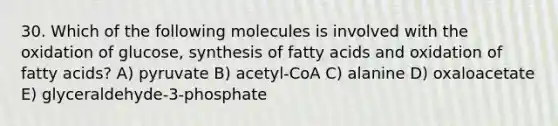 30. Which of the following molecules is involved with the oxidation of glucose, synthesis of fatty acids and oxidation of fatty acids? A) pyruvate B) acetyl-CoA C) alanine D) oxaloacetate E) glyceraldehyde-3-phosphate