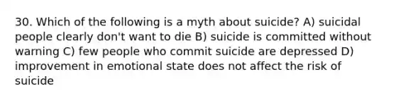 30. Which of the following is a myth about suicide? A) suicidal people clearly don't want to die B) suicide is committed without warning C) few people who commit suicide are depressed D) improvement in emotional state does not affect the risk of suicide