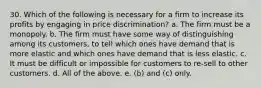 30. Which of the following is necessary for a firm to increase its profits by engaging in price discrimination? a. The firm must be a monopoly. b. The firm must have some way of distinguishing among its customers, to tell which ones have demand that is more elastic and which ones have demand that is less elastic. c. It must be difficult or impossible for customers to re-sell to other customers. d. All of the above. e. (b) and (c) only.