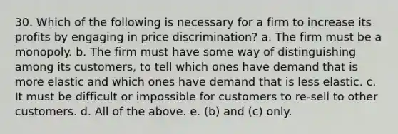 30. Which of the following is necessary for a firm to increase its profits by engaging in price discrimination? a. The firm must be a monopoly. b. The firm must have some way of distinguishing among its customers, to tell which ones have demand that is more elastic and which ones have demand that is less elastic. c. It must be difficult or impossible for customers to re-sell to other customers. d. All of the above. e. (b) and (c) only.