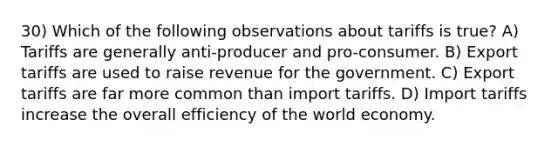 30) Which of the following observations about tariffs is true? A) Tariffs are generally anti-producer and pro-consumer. B) Export tariffs are used to raise revenue for the government. C) Export tariffs are far more common than import tariffs. D) Import tariffs increase the overall efficiency of the world economy.