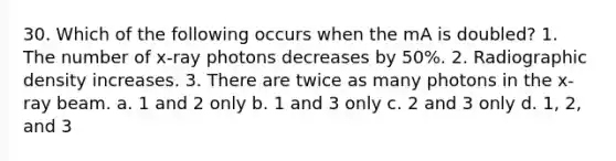 30. Which of the following occurs when the mA is doubled? 1. The number of x-ray photons decreases by 50%. 2. Radiographic density increases. 3. There are twice as many photons in the x-ray beam. a. 1 and 2 only b. 1 and 3 only c. 2 and 3 only d. 1, 2, and 3