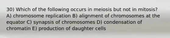 30) Which of the following occurs in meiosis but not in mitosis? A) chromosome replication B) alignment of chromosomes at the equator C) synapsis of chromosomes D) condensation of chromatin E) production of daughter cells