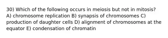 30) Which of the following occurs in meiosis but not in mitosis? A) chromosome replication B) synapsis of chromosomes C) production of daughter cells D) alignment of chromosomes at the equator E) condensation of chromatin