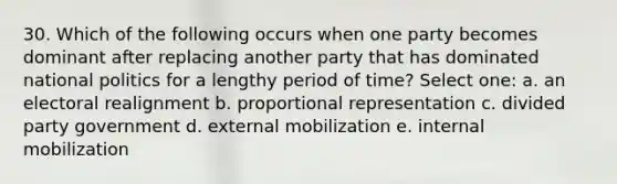 30. Which of the following occurs when one party becomes dominant after replacing another party that has dominated national politics for a lengthy period of time? Select one: a. an electoral realignment b. proportional representation c. divided party government d. external mobilization e. internal mobilization