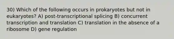 30) Which of the following occurs in prokaryotes but not in eukaryotes? A) post-transcriptional splicing B) concurrent transcription and translation C) translation in the absence of a ribosome D) gene regulation