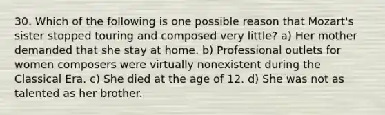 30. Which of the following is one possible reason that Mozart's sister stopped touring and composed very little? a) Her mother demanded that she stay at home. b) Professional outlets for women composers were virtually nonexistent during the Classical Era. c) She died at the age of 12. d) She was not as talented as her brother.