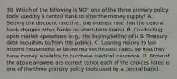 30. Which of the following is NOT one of the three primary policy tools used by a central bank to alter the money supply? A. Setting the discount rate (i.e., the interest rate that the central bank charges other banks on short-term loans). B. Conducting open market operations (e.g., the buying/selling of U.S. Treasury debt securities to/from the public). C. Loaning money to low income households at below market interest rates, so that they have money available to purchase medical insurance. D. None of the above answers are correct (since each of the choices listed is one of the three primary policy tools used by a central bank).