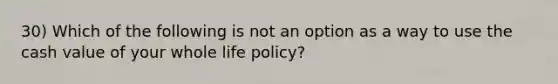 30) Which of the following is not an option as a way to use the cash value of your whole life policy?