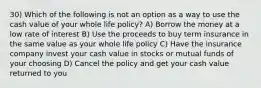 30) Which of the following is not an option as a way to use the cash value of your whole life policy? A) Borrow the money at a low rate of interest B) Use the proceeds to buy term insurance in the same value as your whole life policy C) Have the insurance company invest your cash value in stocks or mutual funds of your choosing D) Cancel the policy and get your cash value returned to you