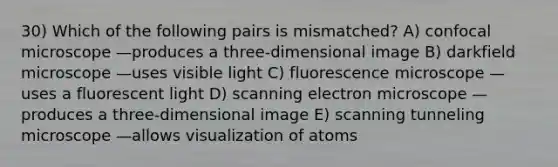 30) Which of the following pairs is mismatched? A) confocal microscope —produces a three-dimensional image B) darkfield microscope —uses visible light C) fluorescence microscope —uses a fluorescent light D) scanning electron microscope —produces a three-dimensional image E) scanning tunneling microscope —allows visualization of atoms