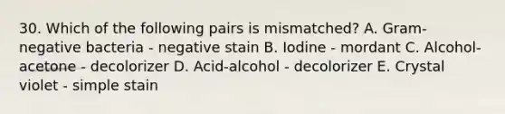 30. Which of the following pairs is mismatched? A. Gram-negative bacteria - negative stain B. Iodine - mordant C. Alcohol-acetone - decolorizer D. Acid-alcohol - decolorizer E. Crystal violet - simple stain