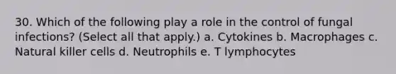 30. Which of the following play a role in the control of fungal infections? (Select all that apply.) a. Cytokines b. Macrophages c. Natural killer cells d. Neutrophils e. T lymphocytes