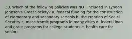 30. Which of the following policies was NOT included in Lyndon Johnson's Great Society? a. federal funding for the construction of elementary and secondary schools b. the creation of Social Security c. mass transit programs in many cities d. federal loan and grant programs for college students e. health care for seniors