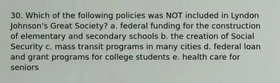 30. Which of the following policies was NOT included in Lyndon Johnson's Great Society? a. federal funding for the construction of elementary and secondary schools b. the creation of Social Security c. mass transit programs in many cities d. federal loan and grant programs for college students e. health care for seniors