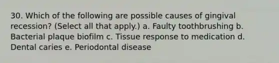 30. Which of the following are possible causes of gingival recession? (Select all that apply.) a. Faulty toothbrushing b. Bacterial plaque biofilm c. Tissue response to medication d. Dental caries e. Periodontal disease