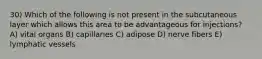 30) Which of the following is not present in the subcutaneous layer which allows this area to be advantageous for injections? A) vital organs B) capillaries C) adipose D) nerve fibers E) lymphatic vessels