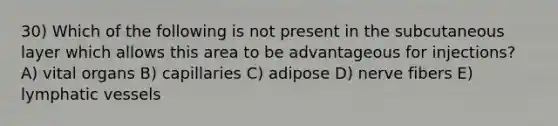 30) Which of the following is not present in the subcutaneous layer which allows this area to be advantageous for injections? A) vital organs B) capillaries C) adipose D) nerve fibers E) lymphatic vessels