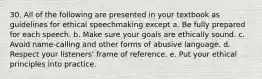 30. All of the following are presented in your textbook as guidelines for ethical speechmaking except a. Be fully prepared for each speech. b. Make sure your goals are ethically sound. c. Avoid name-calling and other forms of abusive language. d. Respect your listeners' frame of reference. e. Put your ethical principles into practice.