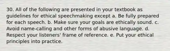 30. All of the following are presented in your textbook as guidelines for ethical speechmaking except a. Be fully prepared for each speech. b. Make sure your goals are ethically sound. c. Avoid name-calling and other forms of abusive language. d. Respect your listeners' frame of reference. e. Put your ethical principles into practice.