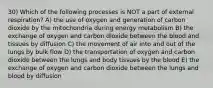 30) Which of the following processes is NOT a part of external respiration? A) the use of oxygen and generation of carbon dioxide by the mitochondria during energy metabolism B) the exchange of oxygen and carbon dioxide between the blood and tissues by diffusion C) the movement of air into and out of the lungs by bulk flow D) the transportation of oxygen and carbon dioxide between the lungs and body tissues by the blood E) the exchange of oxygen and carbon dioxide between the lungs and blood by diffusion