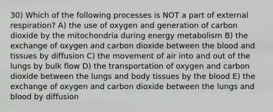 30) Which of the following processes is NOT a part of external respiration? A) the use of oxygen and generation of carbon dioxide by the mitochondria during energy metabolism B) the exchange of oxygen and carbon dioxide between the blood and tissues by diffusion C) the movement of air into and out of the lungs by bulk flow D) the transportation of oxygen and carbon dioxide between the lungs and body tissues by the blood E) the exchange of oxygen and carbon dioxide between the lungs and blood by diffusion