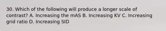 30. Which of the following will produce a longer scale of contrast? A. Increasing the mAS B. Increasing KV C. Increasing grid ratio D. Increasing SID