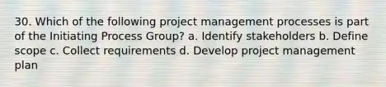 30. Which of the following project management processes is part of the Initiating Process Group? a. Identify stakeholders b. Define scope c. Collect requirements d. Develop project management plan