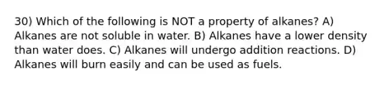 30) Which of the following is NOT a property of alkanes? A) Alkanes are not soluble in water. B) Alkanes have a lower density than water does. C) Alkanes will undergo addition reactions. D) Alkanes will burn easily and can be used as fuels.