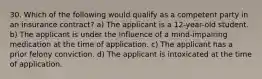 30. Which of the following would qualify as a competent party in an insurance contract? a) The applicant is a 12-year-old student. b) The applicant is under the influence of a mind-impairing medication at the time of application. c) The applicant has a prior felony conviction. d) The applicant is intoxicated at the time of application.