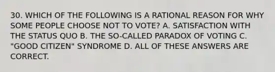 30. WHICH OF THE FOLLOWING IS A RATIONAL REASON FOR WHY SOME PEOPLE CHOOSE NOT TO VOTE? A. SATISFACTION WITH THE STATUS QUO B. THE SO-CALLED PARADOX OF VOTING C. "GOOD CITIZEN" SYNDROME D. ALL OF THESE ANSWERS ARE CORRECT.