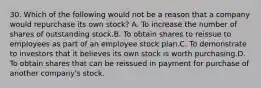 30. Which of the following would not be a reason that a company would repurchase its own stock? A. To increase the number of shares of outstanding stock.B. To obtain shares to reissue to employees as part of an employee stock plan.C. To demonstrate to investors that it believes its own stock is worth purchasing.D. To obtain shares that can be reissued in payment for purchase of another company's stock.