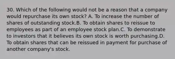 30. Which of the following would not be a reason that a company would repurchase its own stock? A. To increase the number of shares of outstanding stock.B. To obtain shares to reissue to employees as part of an employee stock plan.C. To demonstrate to investors that it believes its own stock is worth purchasing.D. To obtain shares that can be reissued in payment for purchase of another company's stock.