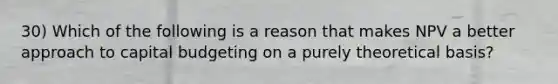 30) Which of the following is a reason that makes NPV a better approach to capital budgeting on a purely theoretical basis?