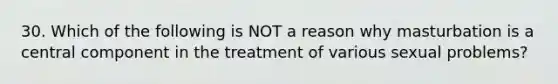 30. Which of the following is NOT a reason why masturbation is a central component in the treatment of various sexual problems?