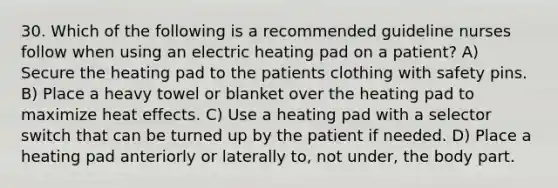 30. Which of the following is a recommended guideline nurses follow when using an electric heating pad on a patient? A) Secure the heating pad to the patients clothing with safety pins. B) Place a heavy towel or blanket over the heating pad to maximize heat effects. C) Use a heating pad with a selector switch that can be turned up by the patient if needed. D) Place a heating pad anteriorly or laterally to, not under, the body part.