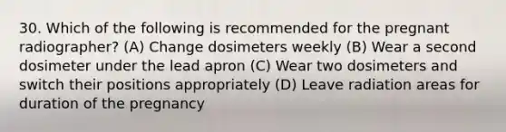 30. Which of the following is recommended for the pregnant radiographer? (A) Change dosimeters weekly (B) Wear a second dosimeter under the lead apron (C) Wear two dosimeters and switch their positions appropriately (D) Leave radiation areas for duration of the pregnancy