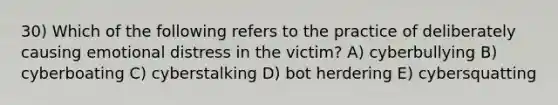 30) Which of the following refers to the practice of deliberately causing emotional distress in the victim? A) cyberbullying B) cyberboating C) cyberstalking D) bot herdering E) cybersquatting