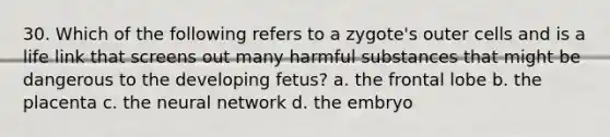 30. Which of the following refers to a zygote's outer cells and is a life link that screens out many harmful substances that might be dangerous to the developing fetus? a. the frontal lobe b. the placenta c. the neural network d. the embryo