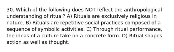 30. Which of the following does NOT reflect the anthropological understanding of ritual? A) Rituals are exclusively religious in nature. B) Rituals are repetitive social practices composed of a sequence of symbolic activities. C) Through ritual performance, the ideas of a culture take on a concrete form. D) Ritual shapes action as well as thought.