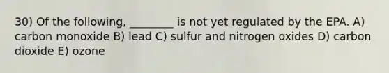 30) Of the following, ________ is not yet regulated by the EPA. A) carbon monoxide B) lead C) sulfur and nitrogen oxides D) carbon dioxide E) ozone