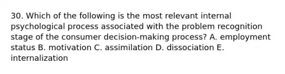 30. Which of the following is the most relevant internal psychological process associated with the problem recognition stage of the consumer decision-making process? A. employment status B. motivation C. assimilation D. dissociation E. internalization